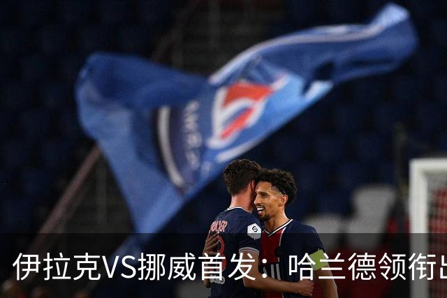伊拉克VS挪威首发：哈兰德领衔出战 厄德高坐镇中枢