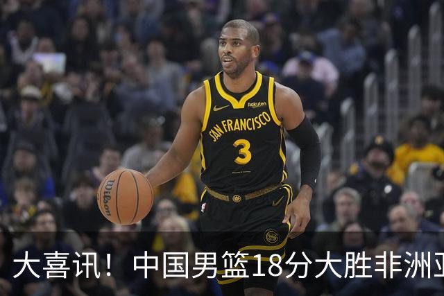 大喜讯！中国男篮18分大胜非洲亚军，世界杯开门红，1人轰下23分