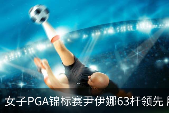 女子PGA锦标赛尹伊娜63杆领先 殷若宁张维维T27